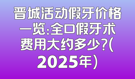 晋城活动假牙价格一览：全口假牙术费用大约多少？(2025年)