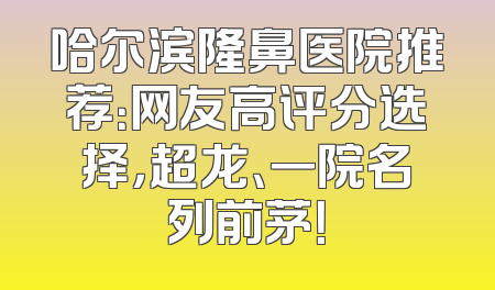 哈尔滨隆鼻医院推荐：网友高评分选择，超龙、一院名列前茅！
