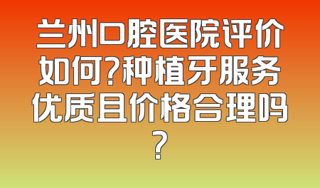 兰州口腔医院评价如何？种植牙服务优质且价格合理吗？