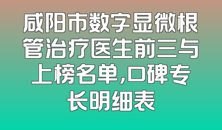 咸阳市数字显微根管治疗医生前三与上榜名单，口碑专长明细表