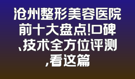 沧州整形美容医院前十大盘点！口碑、技术全方位评测，看这篇