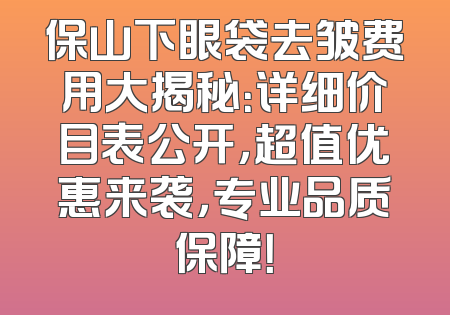 保山下眼袋去皱费用大揭秘：详细价目表公开，超值优惠来袭，专业品质保障！