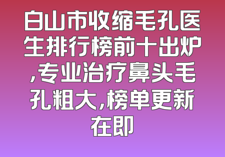 白山市收缩毛孔医生排行榜前十出炉，专业治疗鼻头毛孔粗大，榜单更新在即