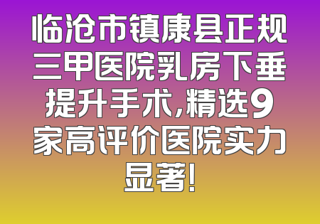 临沧市镇康县正规三甲医院乳房下垂提升手术，精选9家高评价医院实力显著！