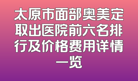 太原市面部奥美定取出医院前六名排行及价格费用详情一览