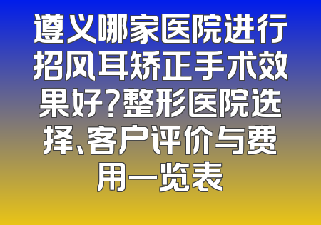 遵义哪家医院进行招风耳矫正手术效果好？整形医院选择、客户评价与费用一览表