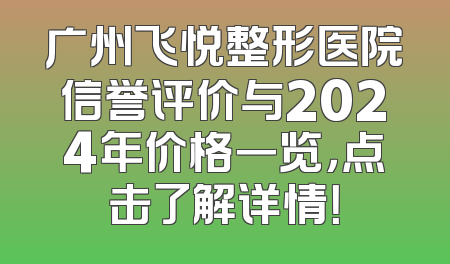 广州飞悦整形医院信誉评价与2024年价格一览，点击了解详情！