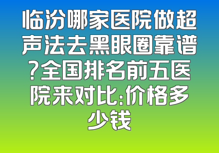 临汾哪家医院做超声法去黑眼圈靠谱？全国排名前五医院来对比：价格多少钱