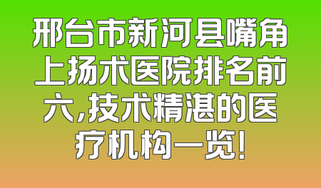 邢台市新河县嘴角上扬术医院排名前六，技术精湛的医疗机构一览！