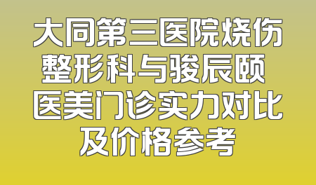 大同第三医院烧伤整形科与骏辰颐媄医美门诊实力对比及价格参考