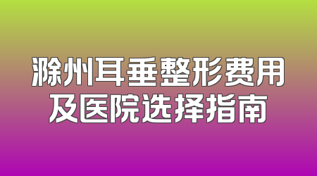 滁州耳垂整形费用及医院选择指南