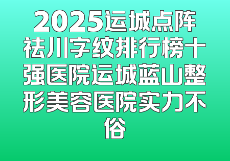 2025运城点阵祛川字纹排行榜十强医院运城蓝山整形美容医院实力不俗