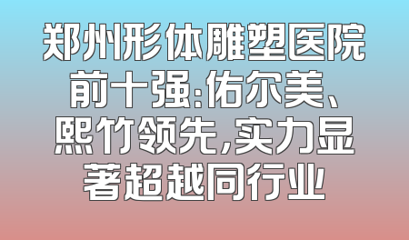 郑州形体雕塑医院前十强：佑尔美、熙竹领先，实力显著超越同行业