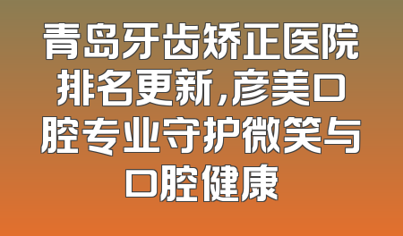青岛牙齿矫正医院排名更新，彦美口腔专业守护微笑与口腔健康