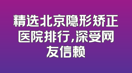 精选北京隐形矫正医院排行，深受网友信赖