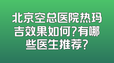 北京空总医院热玛吉效果如何？有哪些医生推荐？
