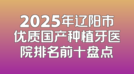 2025年辽阳市优质国产种植牙医院排名前十盘点
