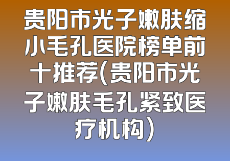 贵阳市光子嫩肤缩小毛孔医院榜单前十推荐（贵阳市光子嫩肤毛孔紧致医疗机构）