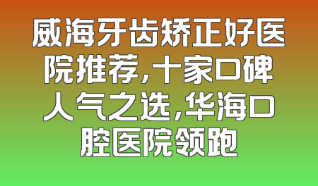 威海牙齿矫正好医院推荐，十家口碑人气之选，华海口腔医院领跑
