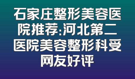 石家庄整形美容医院推荐：河北第二医院美容整形科受网友好评