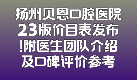 扬州贝恩口腔医院23版价目表发布！附医生团队介绍及口碑评价参考