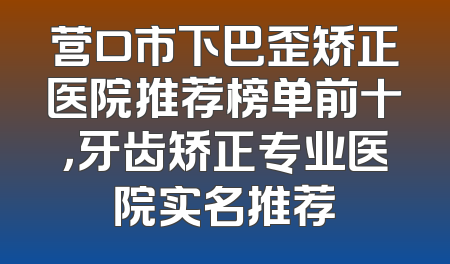 营口市下巴歪矫正医院推荐榜单前十，牙齿矫正专业医院实名推荐