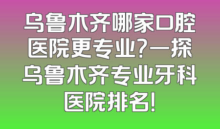 乌鲁木齐哪家口腔医院更专业？一探乌鲁木齐专业牙科医院排名！