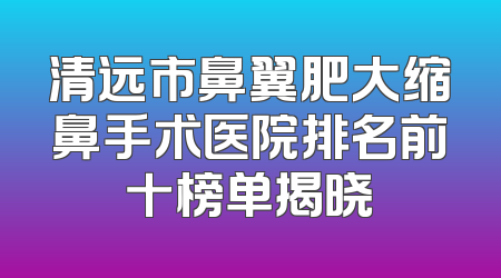 清远市鼻翼肥大缩鼻手术医院排名前十榜单揭晓