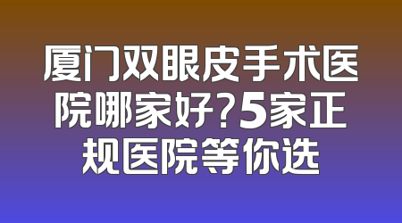 厦门双眼皮手术医院哪家好？5家正规医院等你选