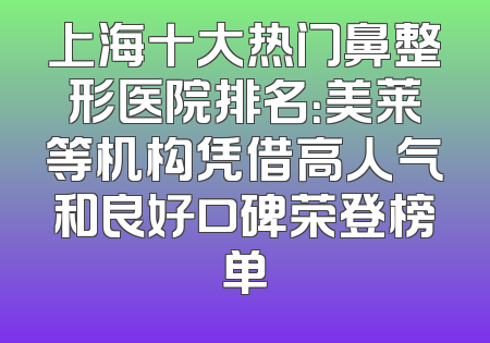 上海十大热门鼻整形医院排名：美莱等机构凭借高人气和良好口碑荣登榜单