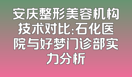安庆整形美容机构技术对比：石化医院与好梦门诊部实力分析