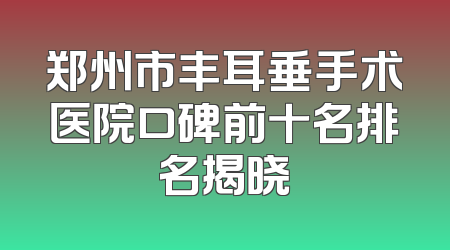 郑州市丰耳垂手术医院口碑前十名排名揭晓
