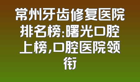 常州牙齿修复医院排名榜：曙光口腔上榜，口腔医院领衔