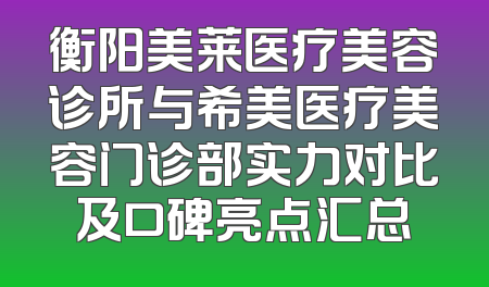 衡阳美莱医疗美容诊所与希美医疗美容门诊部实力对比及口碑亮点汇总