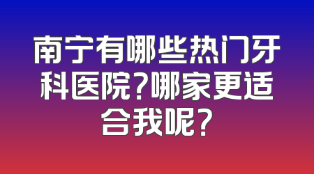 南宁有哪些热门牙科医院？哪家更适合我呢？
