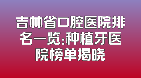 吉林省口腔医院排名一览：种植牙医院榜单揭晓