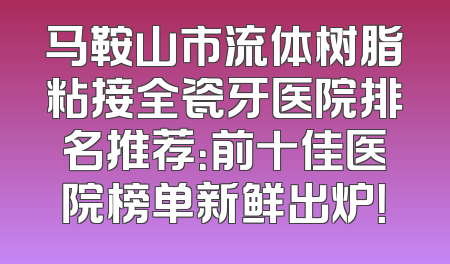 马鞍山市流体树脂粘接全瓷牙医院排名推荐：前十佳医院榜单新鲜出炉！