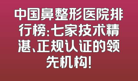 中国鼻整形医院排行榜：七家技术精湛、正规认证的领先机构！