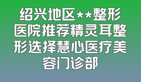 绍兴地区**整形医院推荐精灵耳整形选择慧心医疗美容门诊部