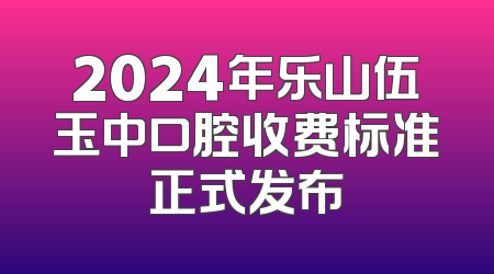 2024年乐山伍玉中口腔收费标准正式发布