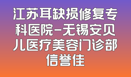 江苏耳缺损修复专科医院-无锡安贝儿医疗美容门诊部信誉佳
