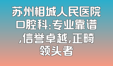 苏州相城人民医院口腔科：专业靠谱，信誉卓越，正畸领头者