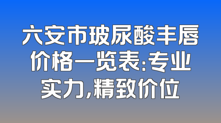 六安市玻尿酸丰唇价格一览表：专业实力，精致价位