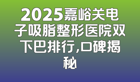 2025嘉峪关电子吸脂整形医院双下巴排行，口碑揭秘