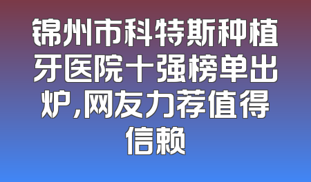 锦州市科特斯种植牙医院十强榜单出炉，网友力荐值得信赖