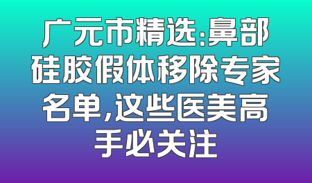广元市精选：鼻部硅胶假体移除专家名单，这些医美高手必关注