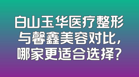白山玉华医疗整形与馨鑫美容对比，哪家更适合选择？