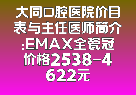 大同口腔医院价目表与主任医师简介：EMAX全瓷冠价格2538-4622元