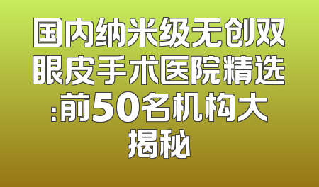 国内纳米级无创双眼皮手术医院精选：前50名机构大揭秘