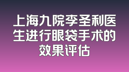 上海九院李圣利医生进行眼袋手术的效果评估